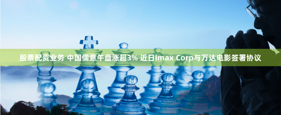 股票配资业务 中国儒意午盘涨超3% 近日Imax Corp与万达电影签署协议