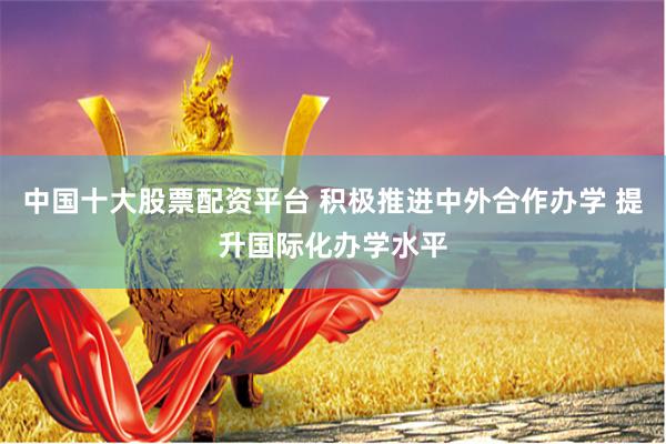 中国十大股票配资平台 积极推进中外合作办学 提升国际化办学水平