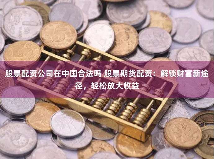股票配资公司在中国合法吗 股票期货配资：解锁财富新途径，轻松放大收益
