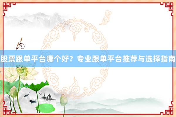 股票跟单平台哪个好？专业跟单平台推荐与选择指南